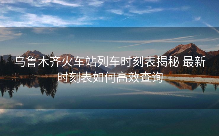烏魯木齊火車站列車時(shí)刻表揭秘 最新時(shí)刻表如何高效查詢