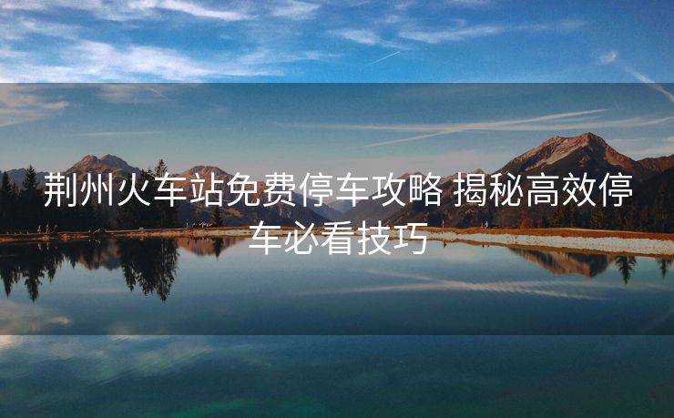荊州火車站免費(fèi)停車攻略 揭秘高效停車必看技巧