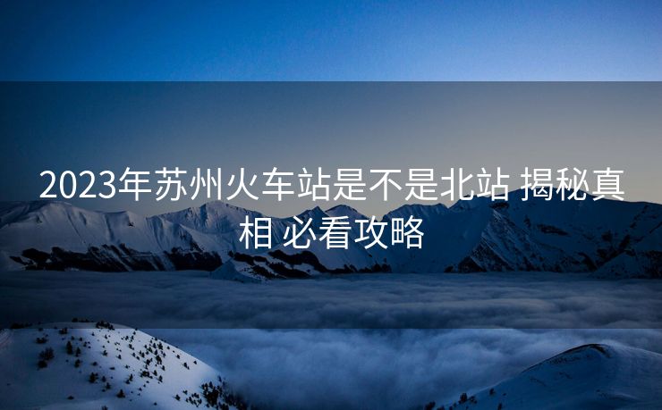2023年蘇州火車站是不是北站 揭秘真相 必看攻略