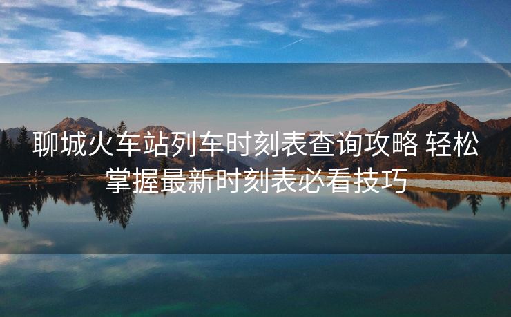 聊城火車站列車時(shí)刻表查詢攻略 輕松掌握最新時(shí)刻表必看技巧