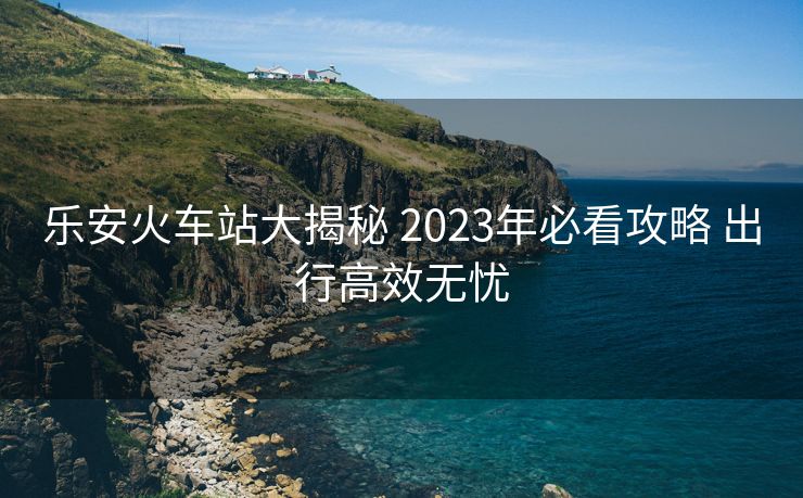 樂安火車站大揭秘 2023年必看攻略 出行高效無憂 樂安火車站大揭秘 2023年必看攻略 出行高效無憂