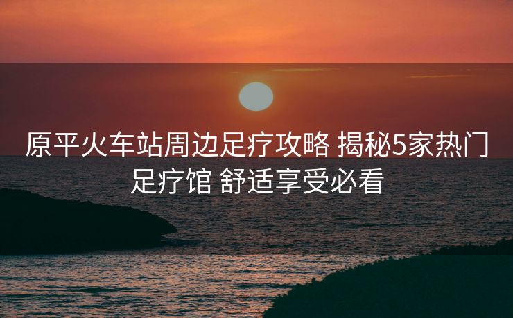原平火車站周邊足療攻略 揭秘5家熱門足療館 舒適享受必看