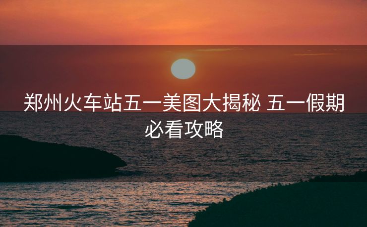 鄭州火車(chē)站五一美圖大揭秘 五一假期必看攻略