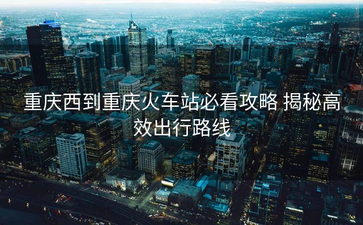 重慶西到重慶火車站必看攻略 揭秘高效出行路線 重慶西到重慶火車站必看攻略 揭秘高效出行路線