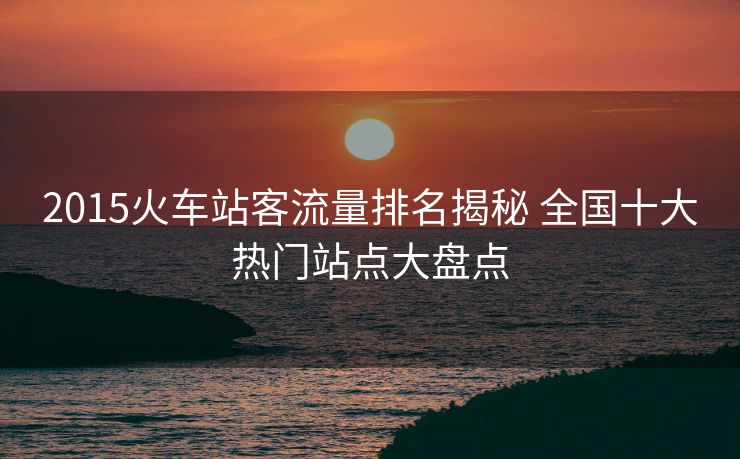 2015火車站客流量排名揭秘 全國十大熱門站點大盤點