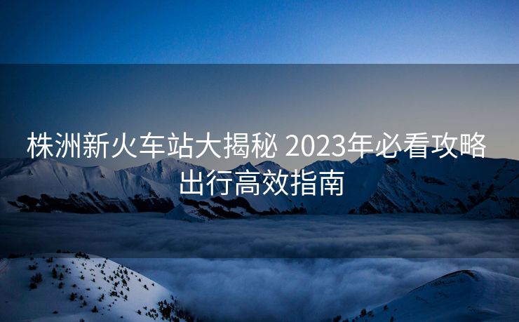 株洲新火車(chē)站大揭秘 2023年必看攻略 出行高效指南