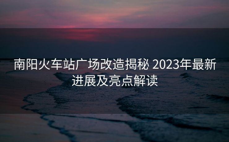 南陽火車站廣場改造揭秘 2023年最新進展及亮點解讀