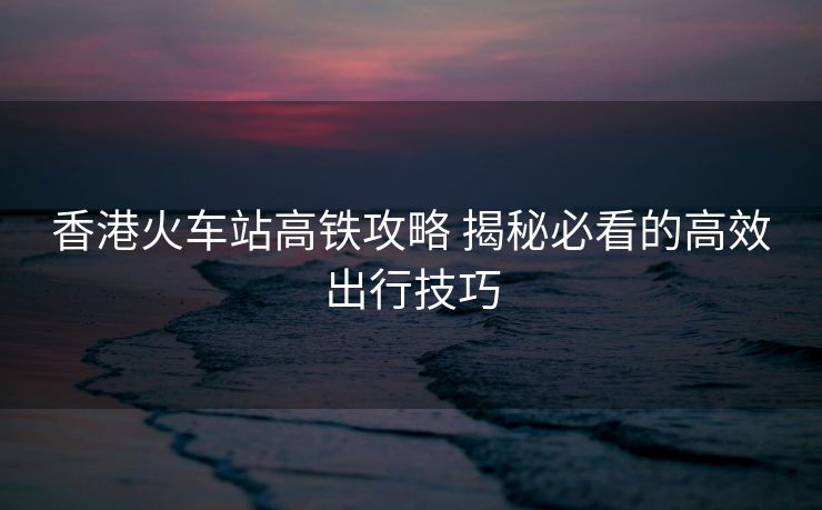 香港火車站高鐵攻略 揭秘必看的高效出行技巧