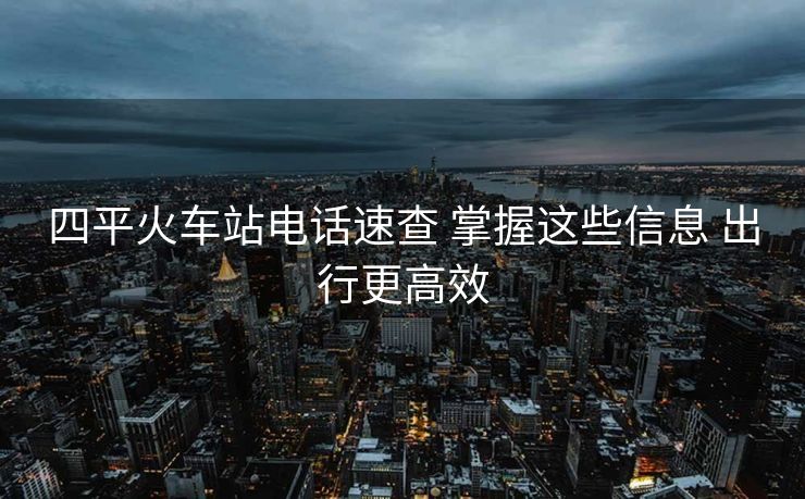 四平火車站電話速查 掌握這些信息 出行更高效