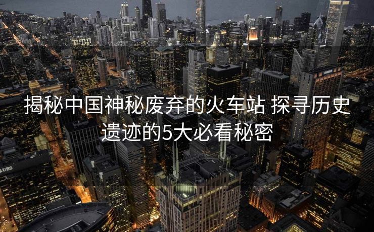 揭秘中國神秘廢棄的火車站 探尋歷史遺跡的5大必看秘密
