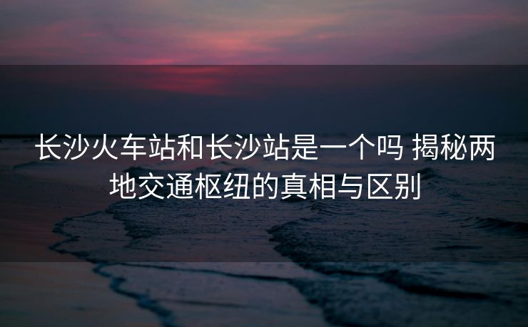 長沙火車站和長沙站是一個嗎 揭秘兩地交通樞紐的真相與區(qū)別