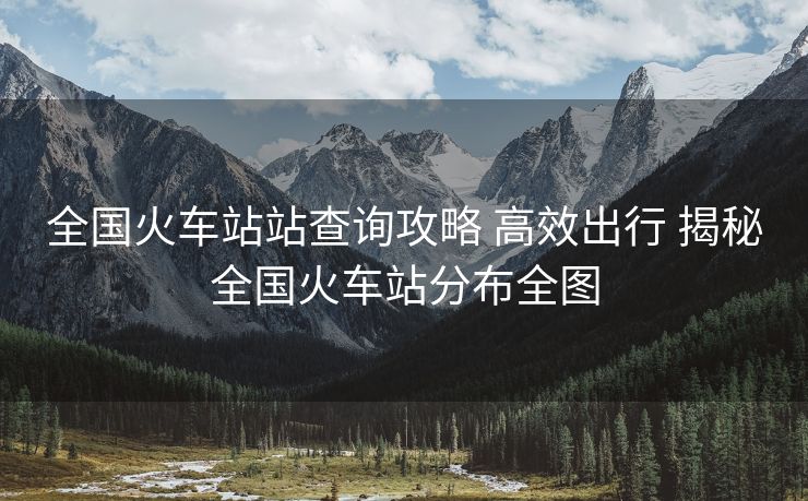 全國(guó)火車站站查詢攻略 高效出行 揭秘全國(guó)火車站分布全圖