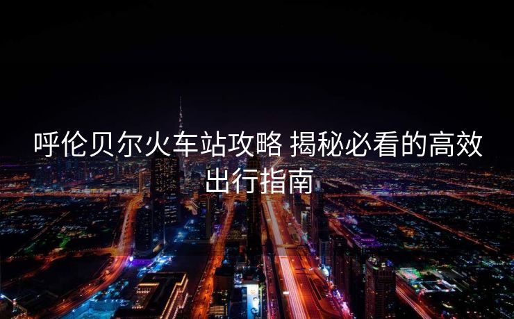 呼倫貝爾火車(chē)站攻略 揭秘必看的高效出行指南