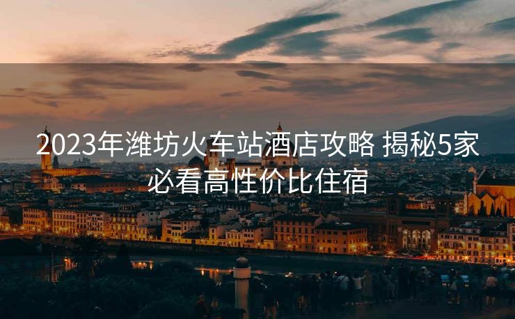 2023年濰坊火車站酒店攻略 揭秘5家必看高性價(jià)比住宿