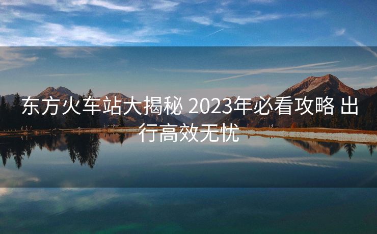東方火車站大揭秘 2023年必看攻略 出行高效無憂