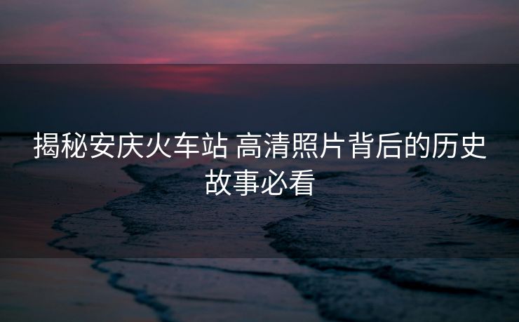 揭秘安慶火車站 高清照片背后的歷史故事必看