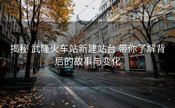揭秘 武隆火車站新建站臺(tái) 帶你了解背后的故事與變化