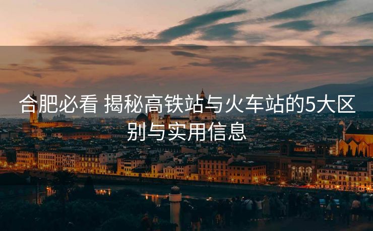 合肥必看 揭秘高鐵站與火車站的5大區(qū)別與實用信息