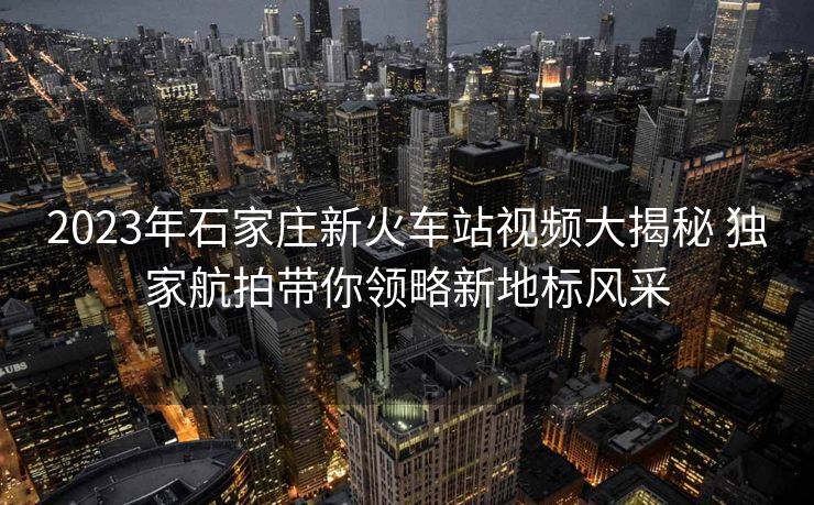2023年石家莊新火車站視頻大揭秘 獨(dú)家航拍帶你領(lǐng)略新地標(biāo)風(fēng)采