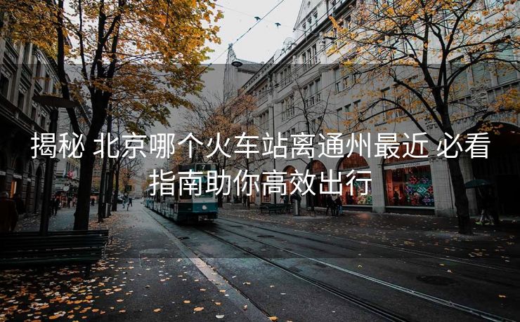 揭秘 北京哪個(gè)火車站離通州最近 必看指南助你高效出行