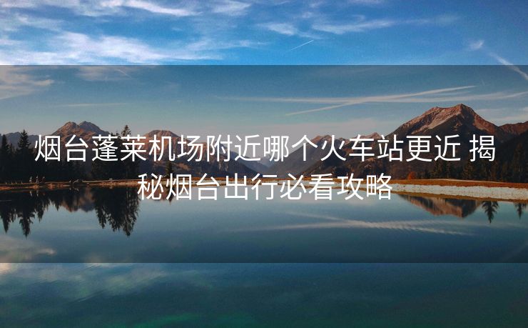 煙臺蓬萊機場附近哪個火車站更近 揭秘?zé)熍_出行必看攻略