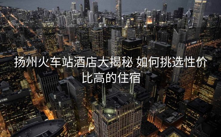 揚(yáng)州火車站酒店大揭秘 如何挑選性價(jià)比高的住宿