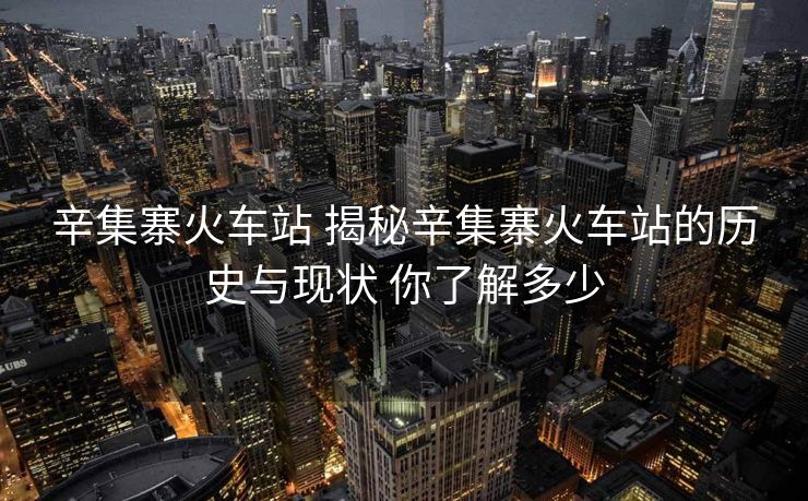 辛集寨火車站 揭秘辛集寨火車站的歷史與現(xiàn)狀 你了解多少