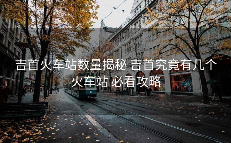 吉首火車站數(shù)量揭秘 吉首究竟有幾個(gè)火車站 必看攻略