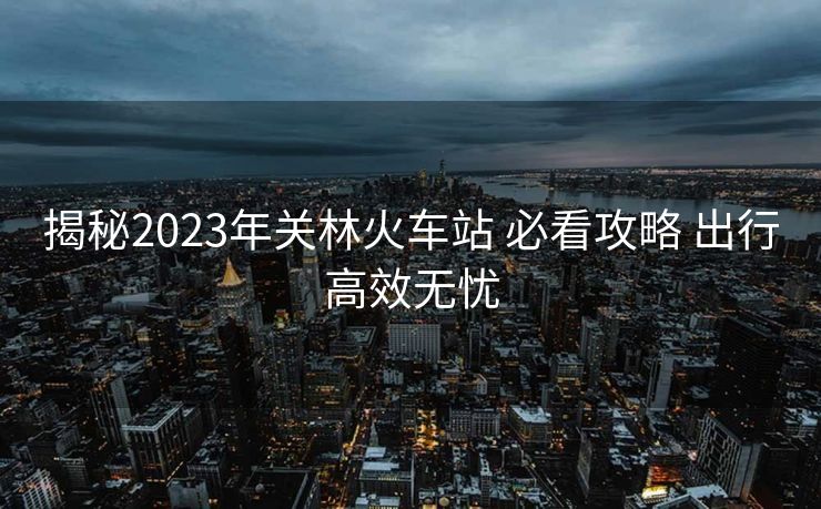揭秘2023年關林火車站 必看攻略 出行高效無憂