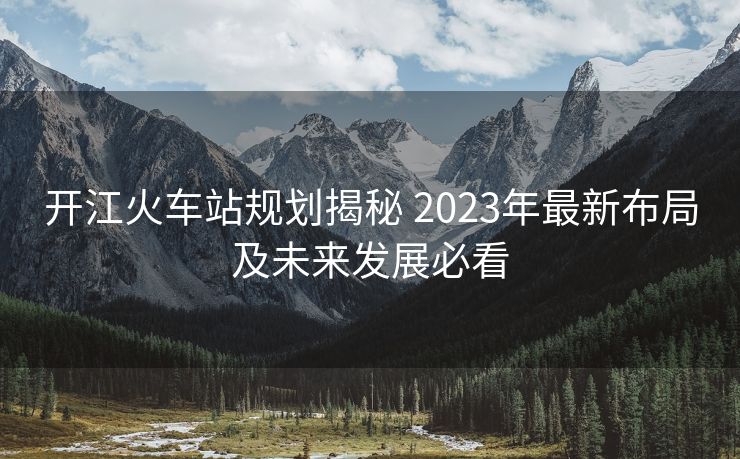開(kāi)江火車(chē)站規(guī)劃揭秘 2023年最新布局及未來(lái)發(fā)展必看