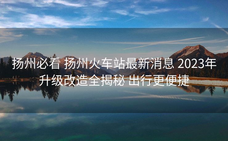 揚(yáng)州必看 揚(yáng)州火車站最新消息 2023年升級(jí)改造全揭秘 出行更便捷