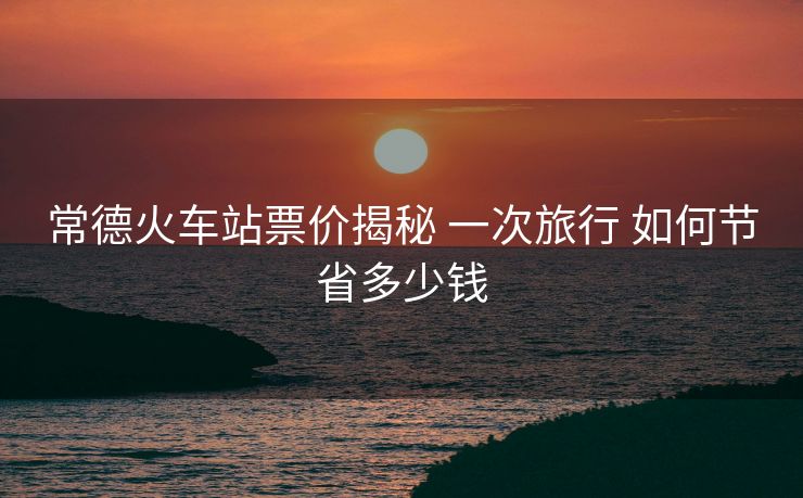 常德火車站票價揭秘 一次旅行 如何節(jié)省多少錢