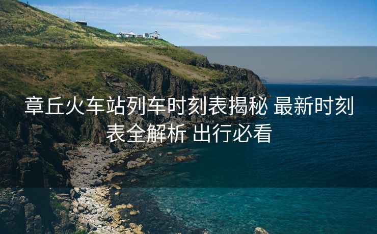 章丘火車站列車時刻表揭秘 最新時刻表全解析 出行必看
