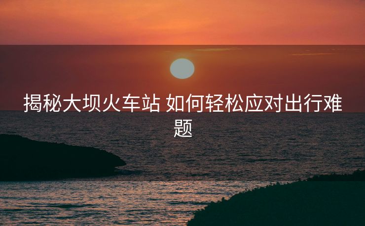 揭秘大壩火車站 如何輕松應(yīng)對(duì)出行難題