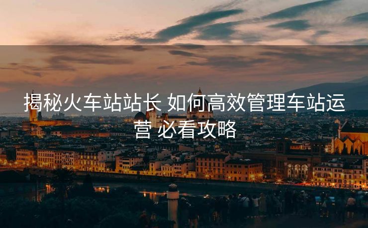 揭秘火車站站長 如何高效管理車站運營 必看攻略