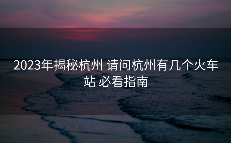 2023年揭秘杭州 請問杭州有幾個火車站 必看指南