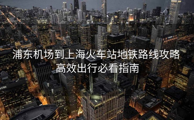 浦東機場到上海火車站地鐵路線攻略 高效出行必看指南