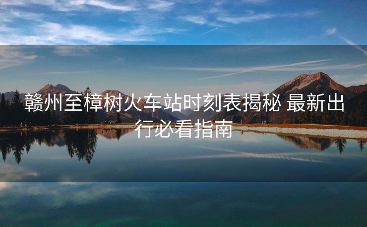 贛州至樟樹火車站時刻表揭秘 最新出行必看指南