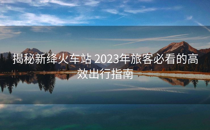 揭秘新絳火車站 2023年旅客必看的高效出行指南