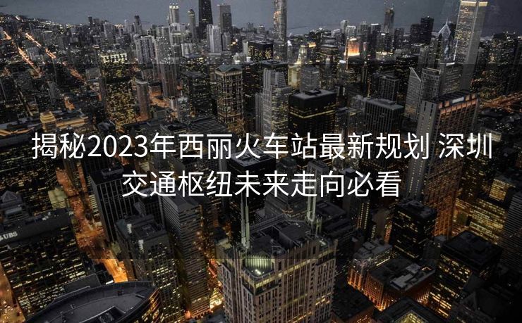 揭秘2023年西麗火車站最新規(guī)劃 深圳交通樞紐未來走向必看