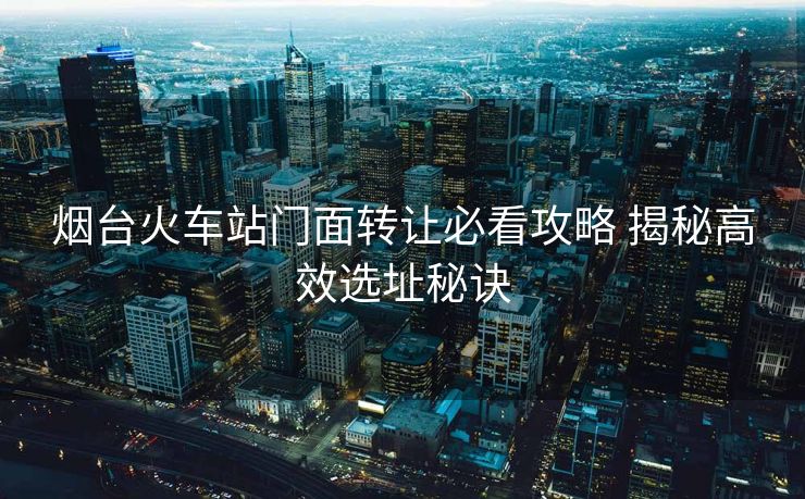 煙臺(tái)火車站門面轉(zhuǎn)讓必看攻略 揭秘高效選址秘訣