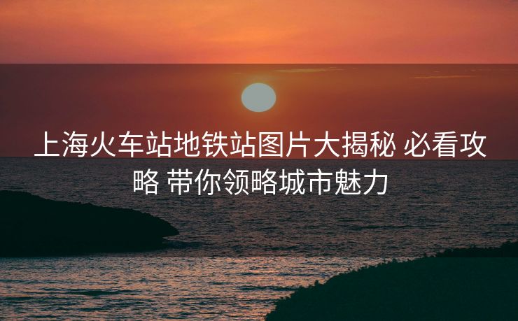 上?；疖囌镜罔F站圖片大揭秘 必看攻略 帶你領(lǐng)略城市魅力