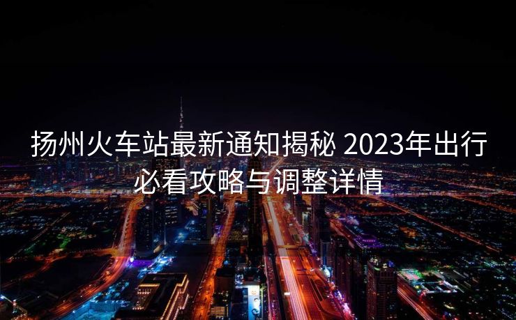 揚(yáng)州火車站最新通知揭秘 2023年出行必看攻略與調(diào)整詳情