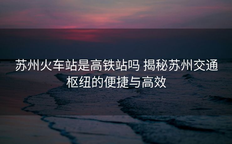 蘇州火車(chē)站是高鐵站嗎 揭秘蘇州交通樞紐的便捷與高效