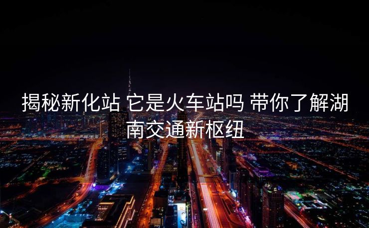 揭秘新化站 它是火車(chē)站嗎 帶你了解湖南交通新樞紐