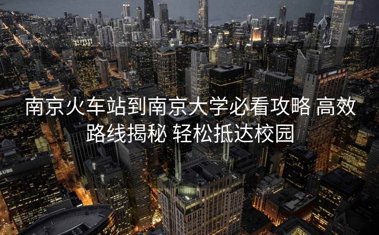 南京火車站到南京大學必看攻略 高效路線揭秘 輕松抵達校園