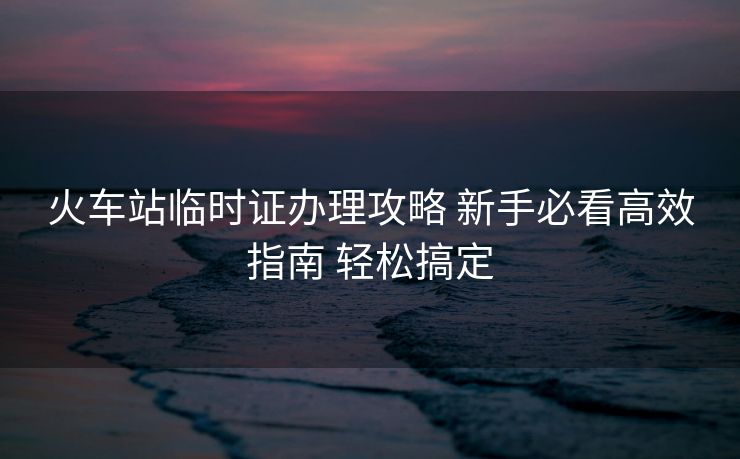火車站臨時(shí)證辦理攻略 新手必看高效指南 輕松搞定