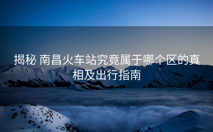 揭秘 南昌火車(chē)站究竟屬于哪個(gè)區(qū)的真相及出行指南
