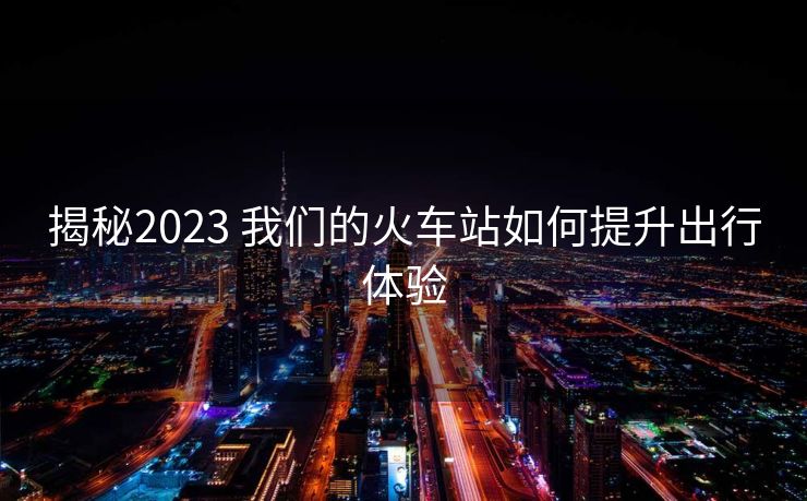 揭秘2023 我們的火車(chē)站如何提升出行體驗(yàn)