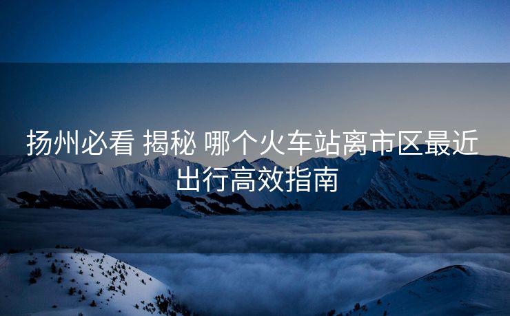 揚(yáng)州必看 揭秘 哪個(gè)火車(chē)站離市區(qū)最近 出行高效指南 揚(yáng)州必看 揭秘 哪個(gè)火車(chē)站離市區(qū)最近 出行高效指南